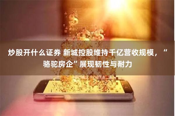 炒股开什么证券 新城控股维持千亿营收规模，“骆驼房企”展现韧性与耐力