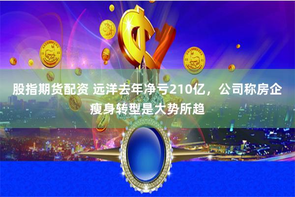 股指期货配资 远洋去年净亏210亿，公司称房企瘦身转型是大势所趋