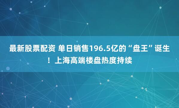 最新股票配资 单日销售196.5亿的“盘王”诞生！上海高端楼盘热度持续