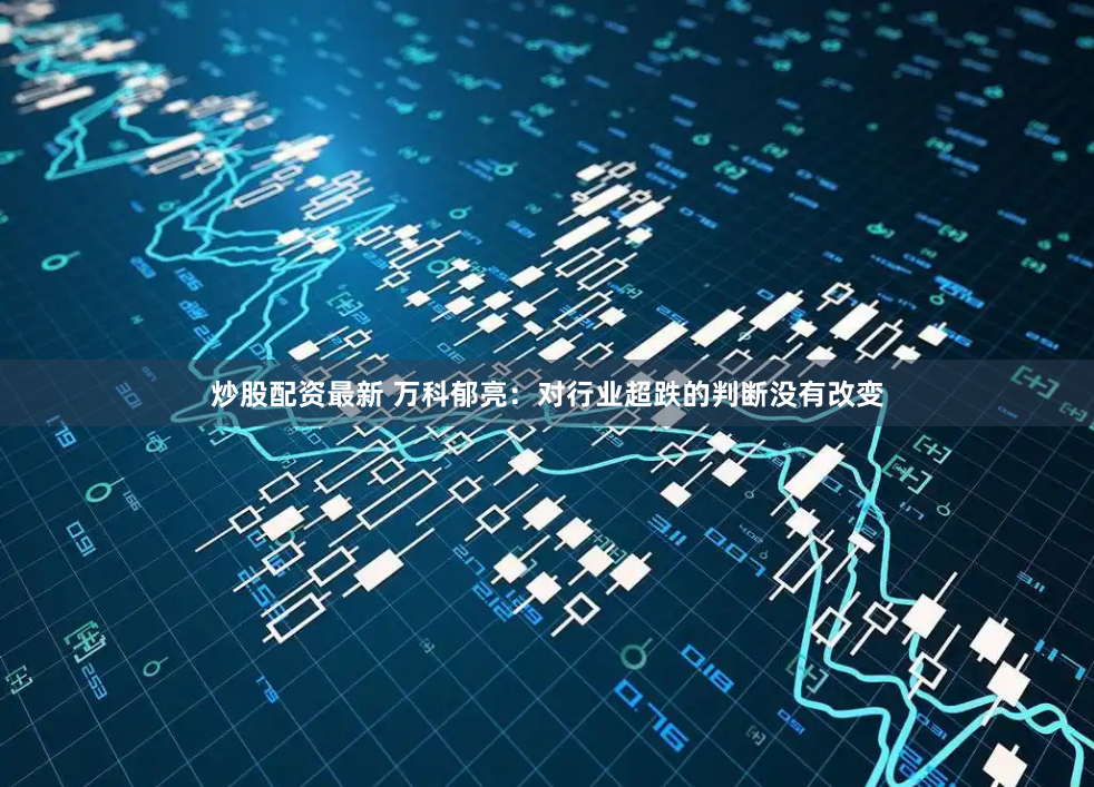 炒股配资最新 万科郁亮：对行业超跌的判断没有改变