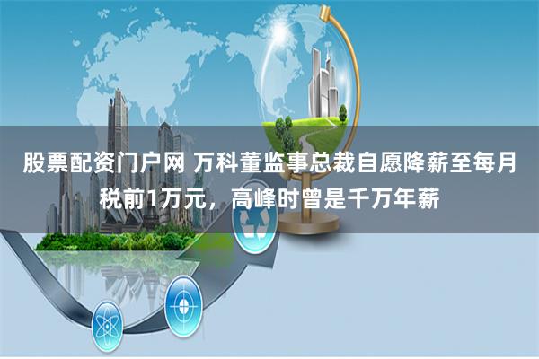 股票配资门户网 万科董监事总裁自愿降薪至每月税前1万元，高峰时曾是千万年薪