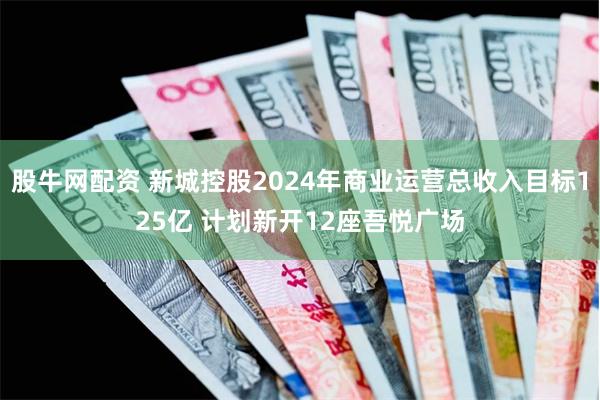 股牛网配资 新城控股2024年商业运营总收入目标125亿 计划新开12座吾悦广场