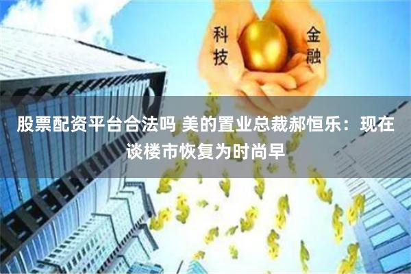股票配资平台合法吗 美的置业总裁郝恒乐：现在谈楼市恢复为时尚早