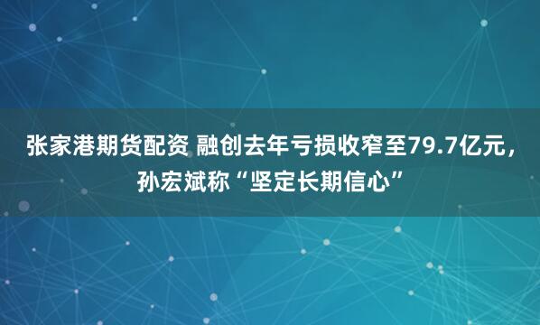 张家港期货配资 融创去年亏损收窄至79.7亿元，孙宏斌称“坚定长期信心”