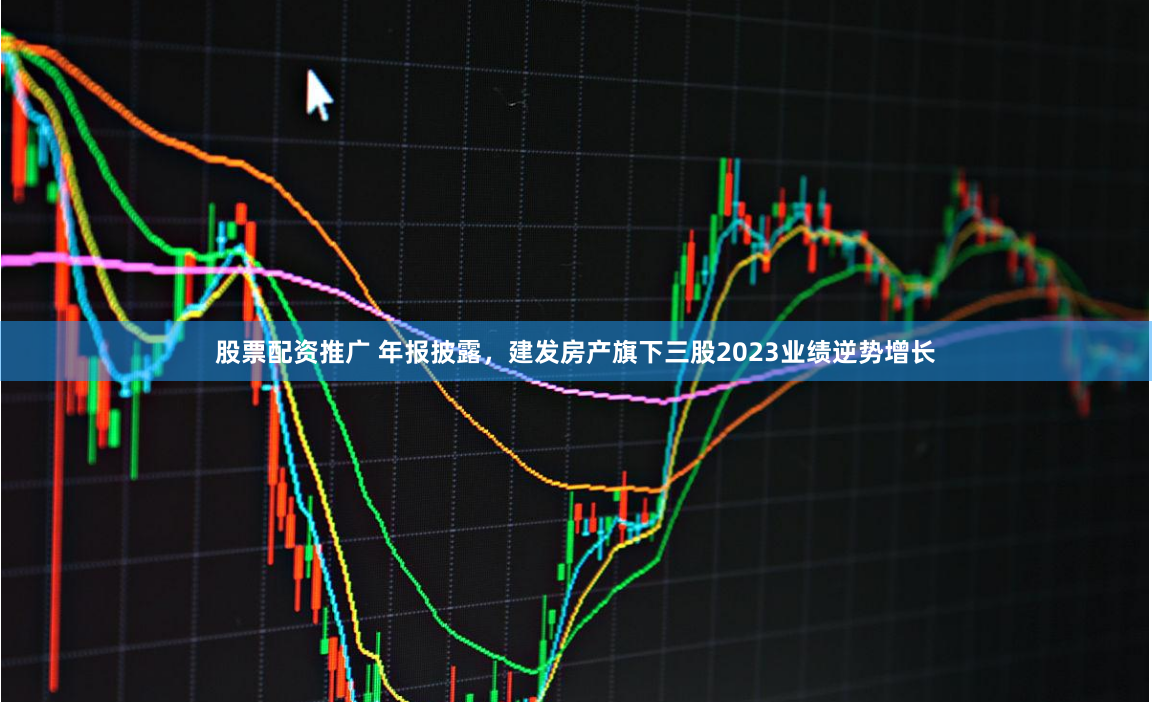 股票配资推广 年报披露，建发房产旗下三股2023业绩逆势增长