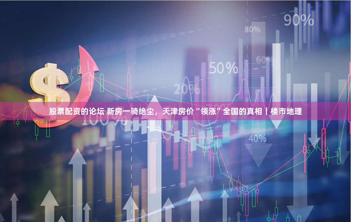 股票配资的论坛 新房一骑绝尘，天津房价“领涨”全国的真相｜楼市地理