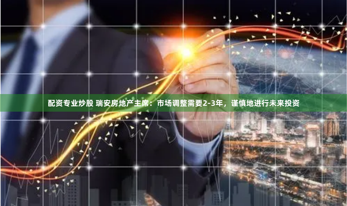 配资专业炒股 瑞安房地产主席：市场调整需要2-3年，谨慎地进行未来投资
