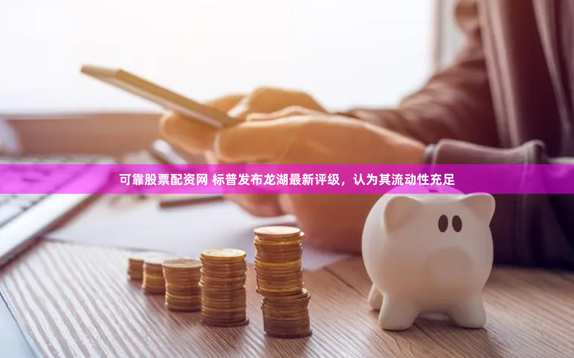 可靠股票配资网 标普发布龙湖最新评级，认为其流动性充足