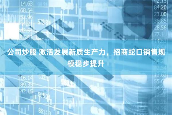 公司炒股 激活发展新质生产力，招商蛇口销售规模稳步提升