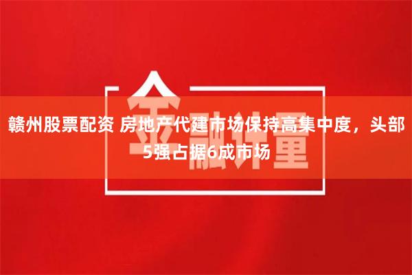赣州股票配资 房地产代建市场保持高集中度，头部5强占据6成市场