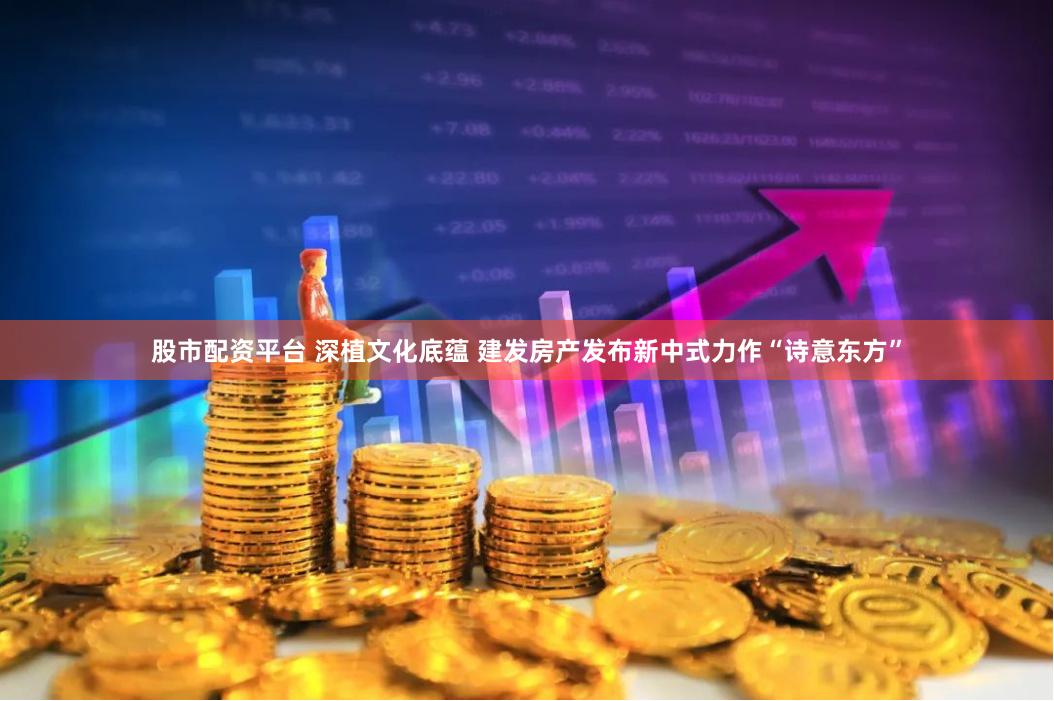 股市配资平台 深植文化底蕴 建发房产发布新中式力作“诗意东方”