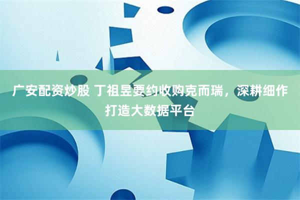 广安配资炒股 丁祖昱要约收购克而瑞，深耕细作打造大数据平台