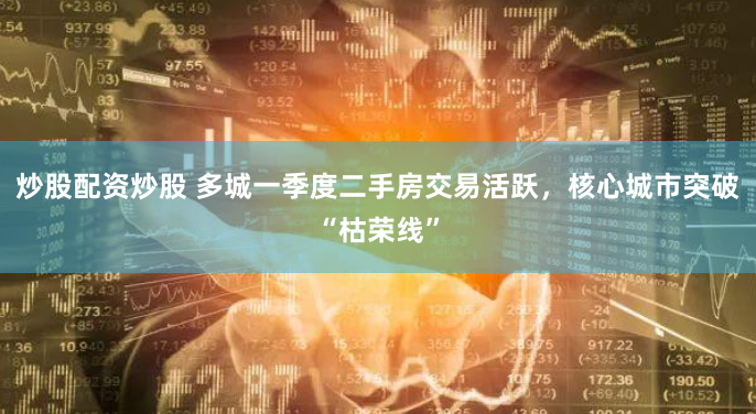 炒股配资炒股 多城一季度二手房交易活跃，核心城市突破“枯荣线”