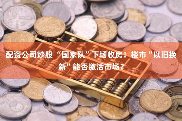 配资公司炒股 “国家队”下场收房！楼市“以旧换新”能否激活市场？