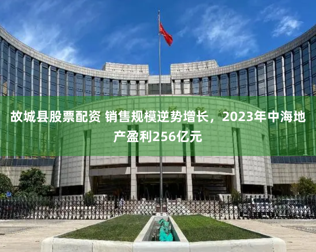 故城县股票配资 销售规模逆势增长，2023年中海地产盈利256亿元
