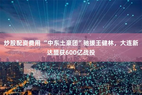 炒股配资费用 “中东土豪团”驰援王健林，大连新达盟获600亿战投