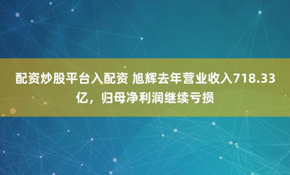 配资炒股平台入配资 旭辉去年营业收入718.33亿，归母净利润继续亏损