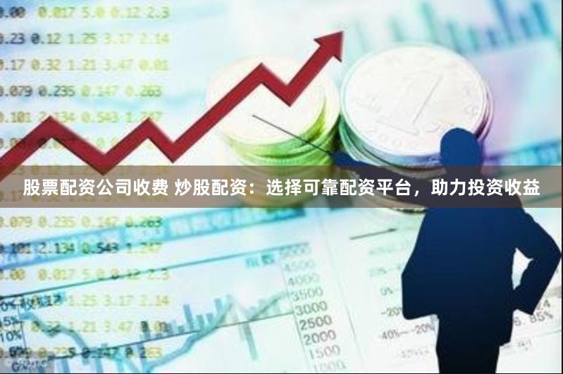 股票配资公司收费 炒股配资：选择可靠配资平台，助力投资收益