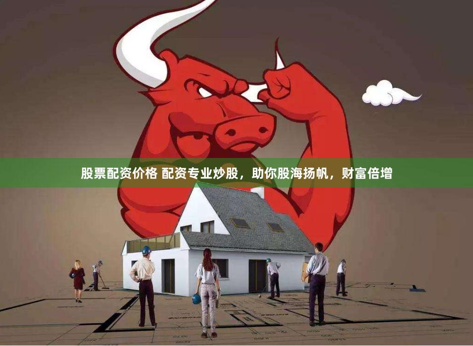 股票配资价格 配资专业炒股，助你股海扬帆，财富倍增