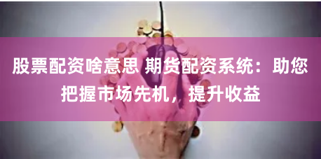 股票配资啥意思 期货配资系统：助您把握市场先机，提升收益