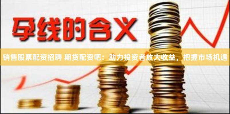 销售股票配资招聘 期货配资吧：助力投资者放大收益，把握市场机遇