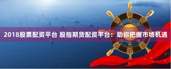 2018股票配资平台 股指期货配资平台：助你把握市场机遇