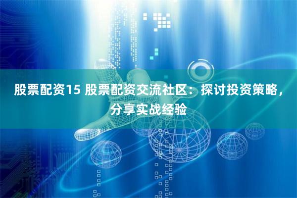 股票配资15 股票配资交流社区：探讨投资策略，分享实战经验