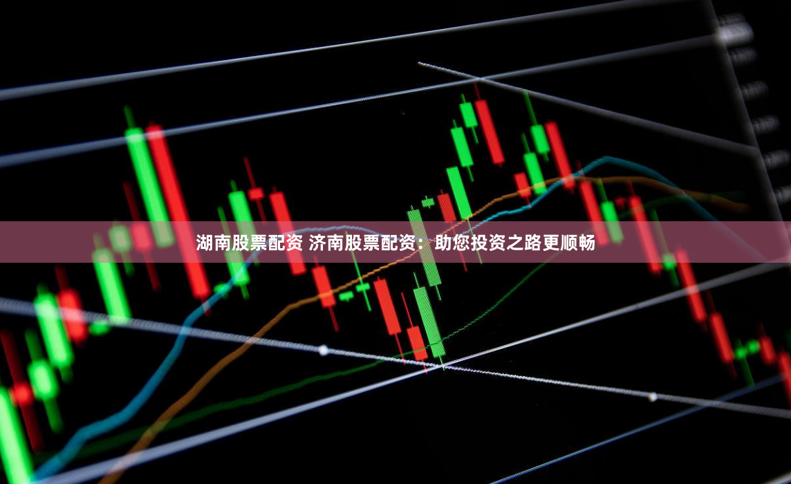 湖南股票配资 济南股票配资：助您投资之路更顺畅