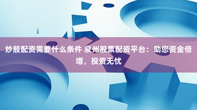 炒股配资需要什么条件 泉州股票配资平台：助您资金倍增，投资无忧
