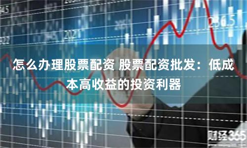 怎么办理股票配资 股票配资批发：低成本高收益的投资利器