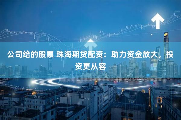 公司给的股票 珠海期货配资:助力资金放大,投资更从容