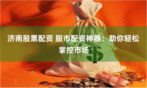 济南股票配资 股市配资神器：助你轻松掌控市场