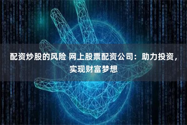 配资炒股的风险 网上股票配资公司：助力投资，实现财富梦想
