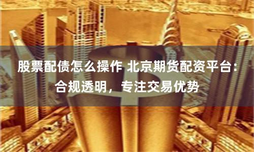 股票配债怎么操作 北京期货配资平台:合规透明,专注交易优势