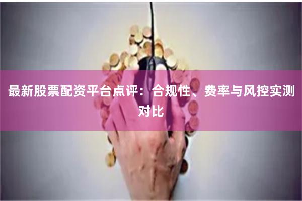最新股票配资平台点评：合规性、费率与风控实测对比